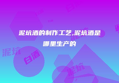 泥坑酒的制作工艺,泥坑酒是哪里生产的