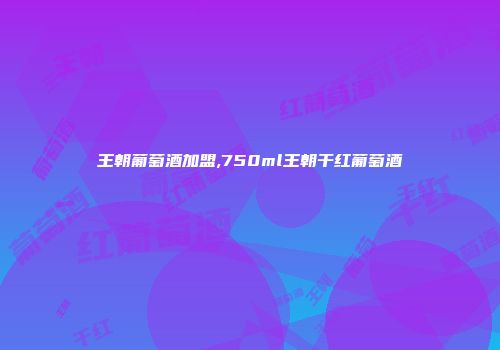 王朝葡萄酒加盟,750ml王朝干红葡萄酒
