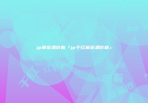 jp葡萄酒价格「jp干红葡萄酒价格」