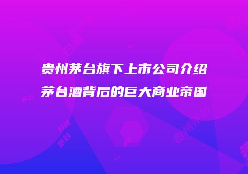 贵州茅台旗下上市公司介绍茅台酒背后的巨大商业帝国