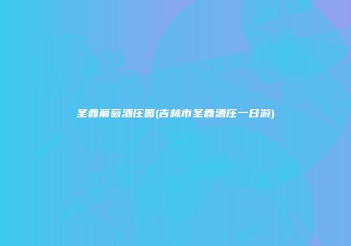 圣鑫葡萄酒庄园(吉林市圣鑫酒庄一日游)