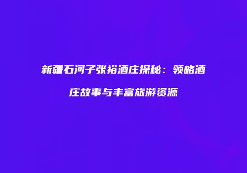 新疆石河子张裕酒庄探秘：领略酒庄故事与丰富旅游资源