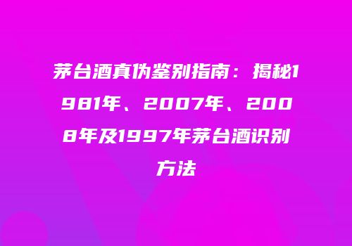 茅台酒真伪鉴别指南：揭秘1981年、2007年、2008年及1997年茅台酒识别方法