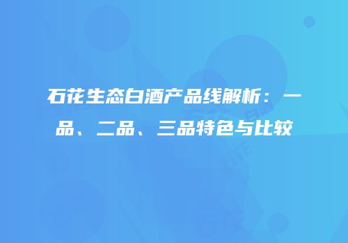 石花生态白酒产品线解析：一品、二品、三品特色与比较