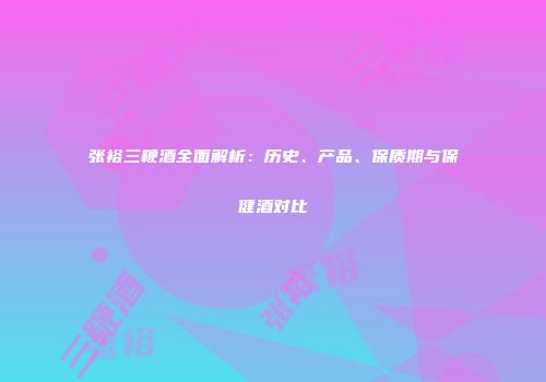 张裕三鞭酒全面解析：历史、产品、保质期与保健酒对比