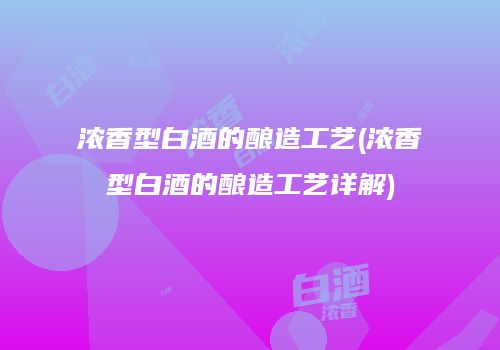 浓香型白酒的酿造工艺(浓香型白酒的酿造工艺详解)