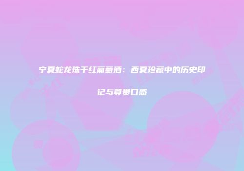 宁夏蛇龙珠干红葡萄酒：西夏珍藏中的历史印记与尊贵口感