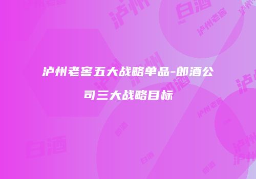 泸州老窖五大战略单品-郎酒公司三大战略目标
