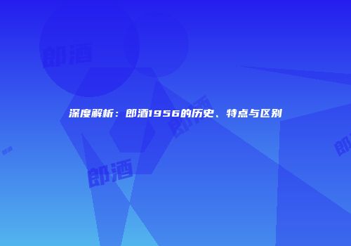 深度解析：郎酒1956的历史、特点与区别