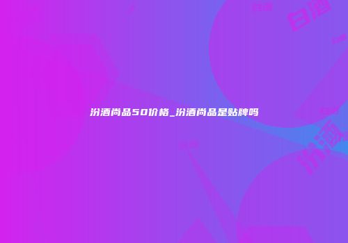 汾酒尚品50价格_汾酒尚品是贴牌吗