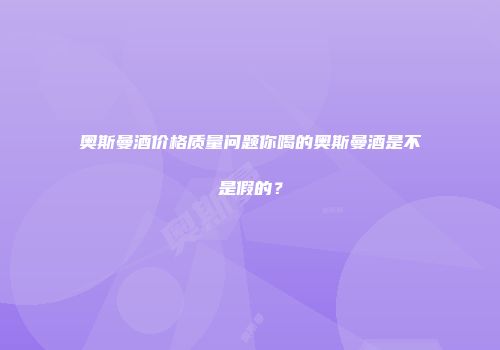 奥斯曼酒价格质量问题你喝的奥斯曼酒是不是假的？