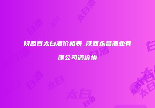 陕西省太白酒价格表_陕西永昌酒业有限公司酒价格