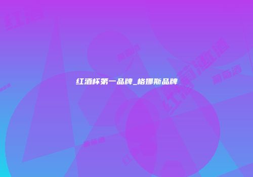 红酒杯第一品牌_格娜斯品牌