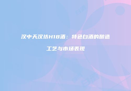 汉中天汉坊H18酒：特色白酒的酿造工艺与市场表现