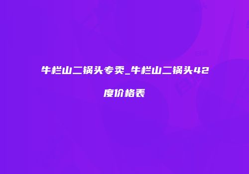 牛栏山二锅头专卖_牛栏山二锅头42度价格表