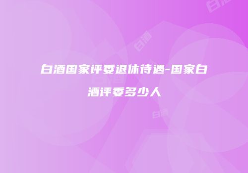 白酒国家评委退休待遇-国家白酒评委多少人