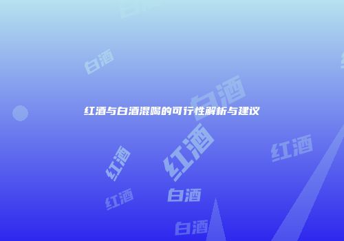红酒与白酒混喝的可行性解析与建议
