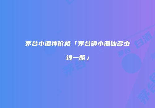 茅台小酒神价格「茅台镇小酒仙多少钱一瓶」