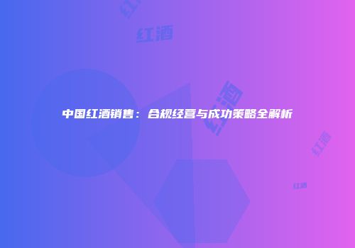 中国红酒销售：合规经营与成功策略全解析