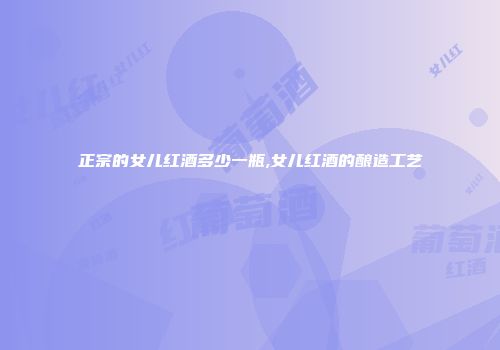 正宗的女儿红酒多少一瓶,女儿红酒的酿造工艺
