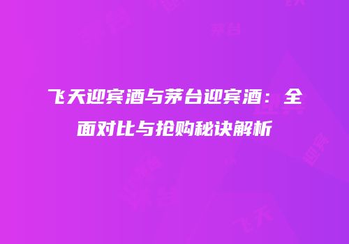 飞天迎宾酒与茅台迎宾酒：全面对比与抢购秘诀解析