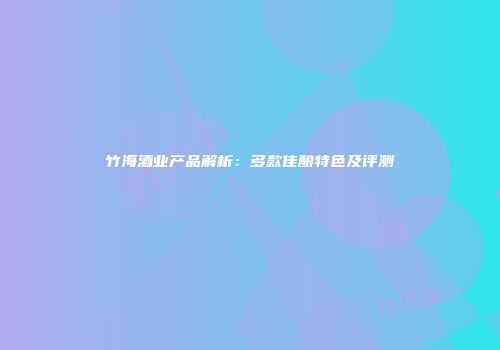 竹海酒业产品解析：多款佳酿特色及评测