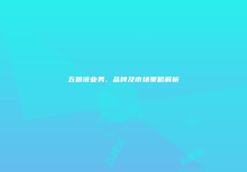 五粮液业务、品牌及市场策略解析