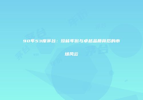 90年53度茅台：珍稀年份与卓越品质背后的市场风云
