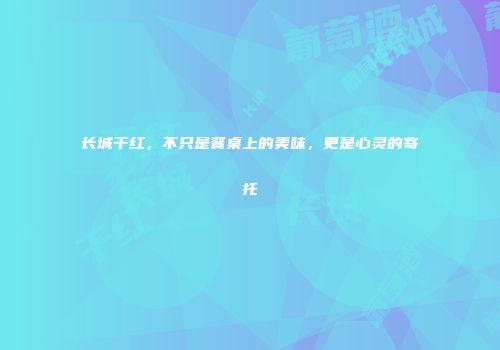 长城干红，不只是餐桌上的美味，更是心灵的寄托