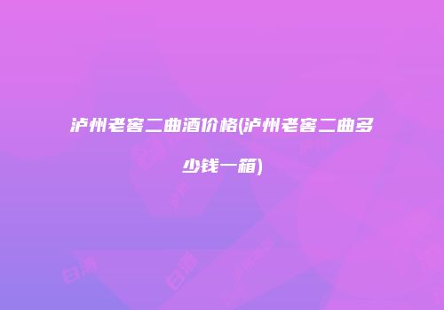 泸州老窖二曲酒价格(泸州老窖二曲多少钱一箱)