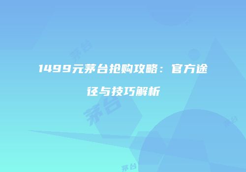 1499元茅台抢购攻略：官方途径与技巧解析