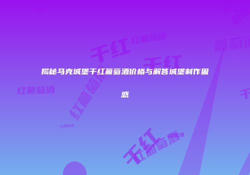 揭秘马克城堡干红葡萄酒价格与解答城堡制作困惑