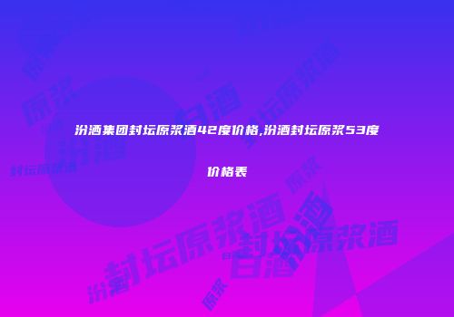 汾洒集团封坛原浆酒42度价格,汾酒封坛原浆53度价格表