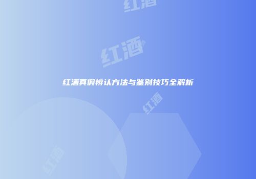 红酒真假辨认方法与鉴别技巧全解析