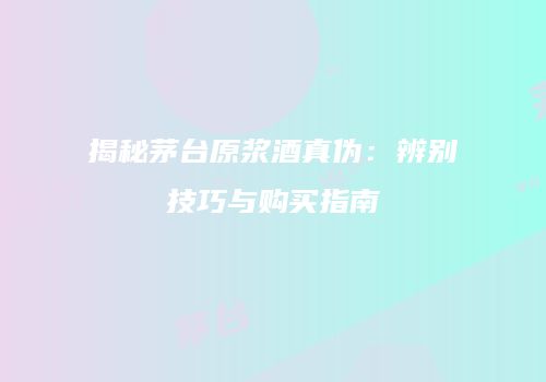 揭秘茅台原浆酒真伪：辨别技巧与购买指南