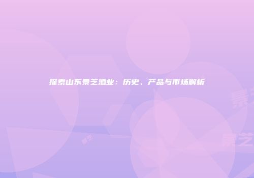 探索山东景芝酒业：历史、产品与市场解析