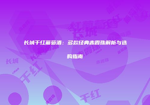 长城干红葡萄酒：多款经典赤霞珠解析与选购指南