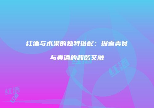 红酒与水果的独特搭配：探索美食与美酒的和谐交融