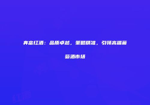 奔富红酒：品质卓越，策略精准，引领高端葡萄酒市场