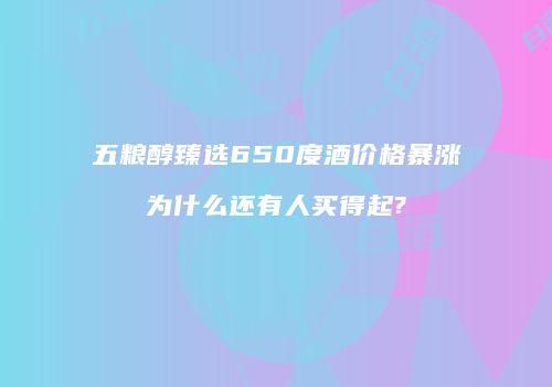 五粮醇臻选650度酒价格暴涨为什么还有人买得起?