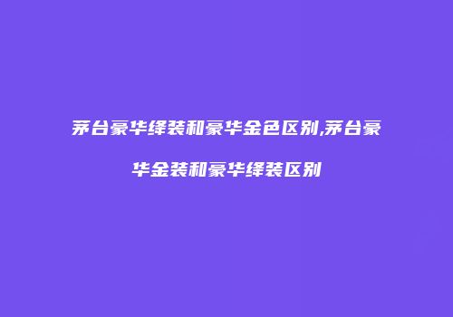 茅台豪华绛装和豪华金色区别,茅台豪华金装和豪华绛装区别