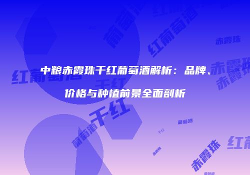 中粮赤霞珠干红葡萄酒解析：品牌、价格与种植前景全面剖析