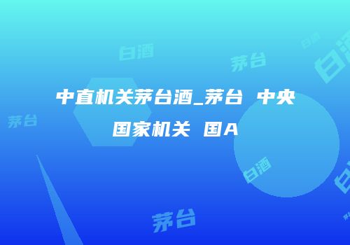 中直机关茅台酒_茅台 中央国家机关 国A