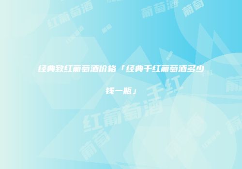 经典致红葡萄酒价格「经典干红葡萄酒多少钱一瓶」