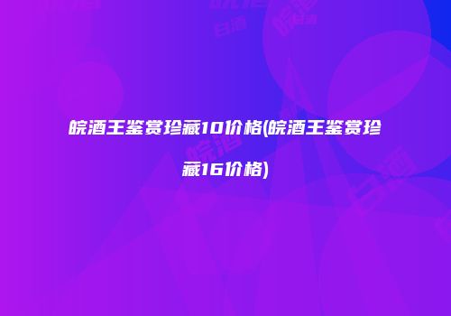 皖酒王鉴赏珍藏10价格(皖酒王鉴赏珍藏16价格)