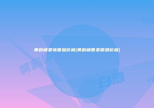 黄鹤楼柔情香烟价格(黄鹤楼香柔顺酒价格)