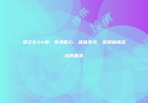 酒之头52度：传承匠心，品味非凡，多规格满足您的需求