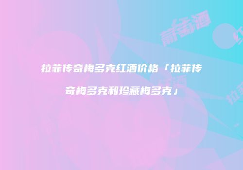 拉菲传奇梅多克红酒价格「拉菲传奇梅多克和珍藏梅多克」