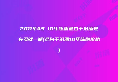 2011年45℃10年陈酿老白干汾酒现在多钱一瓶(老白干汾酒10年陈酿价格)