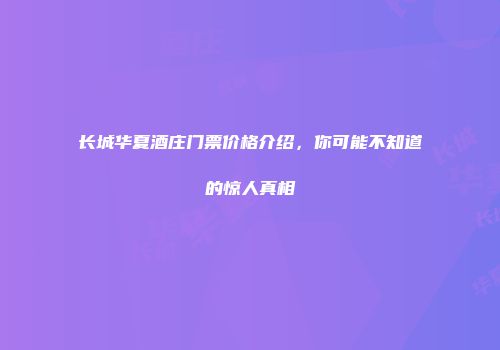 长城华夏酒庄门票价格介绍，你可能不知道的惊人真相
